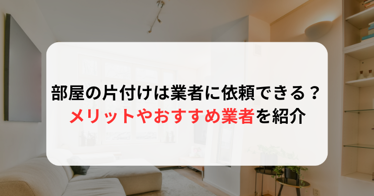 部屋の片付けは業者に依頼できる？メリットからおすすめ業者１０選まで解説