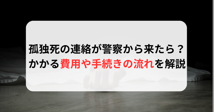 孤独死の連絡が警察から来たら？かかる費用や手続きの流れを徹底解説