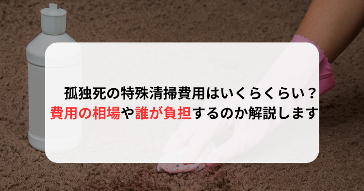 孤独死の特殊清掃費用はいくらくらい？費用の相場や誰が負担するのか解説します