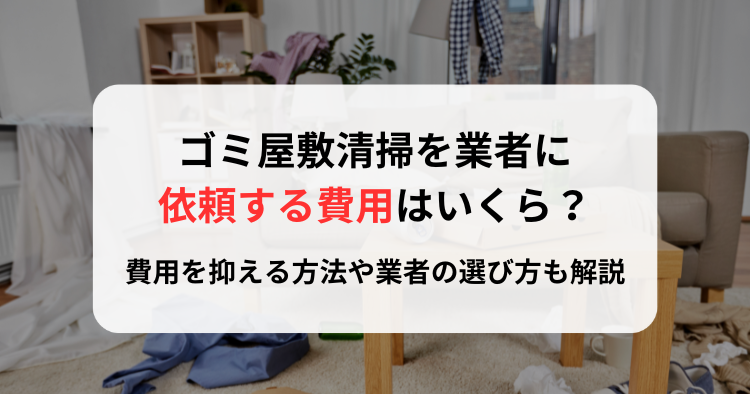 ゴミ屋敷清掃を業者に依頼する費用はいくら？費用を抑える方法や業者の選び方も解説