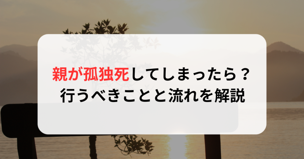 親が孤独死してしまったら？行うべきことと流れを解説