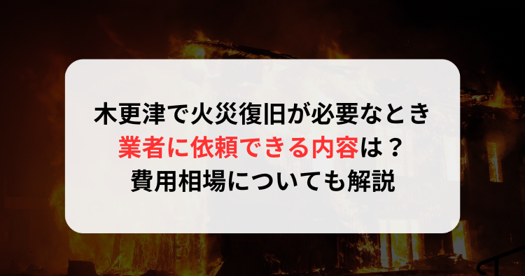木更津で火災復旧が必要なとき業者に依頼できる内容は?費用相場についても解説